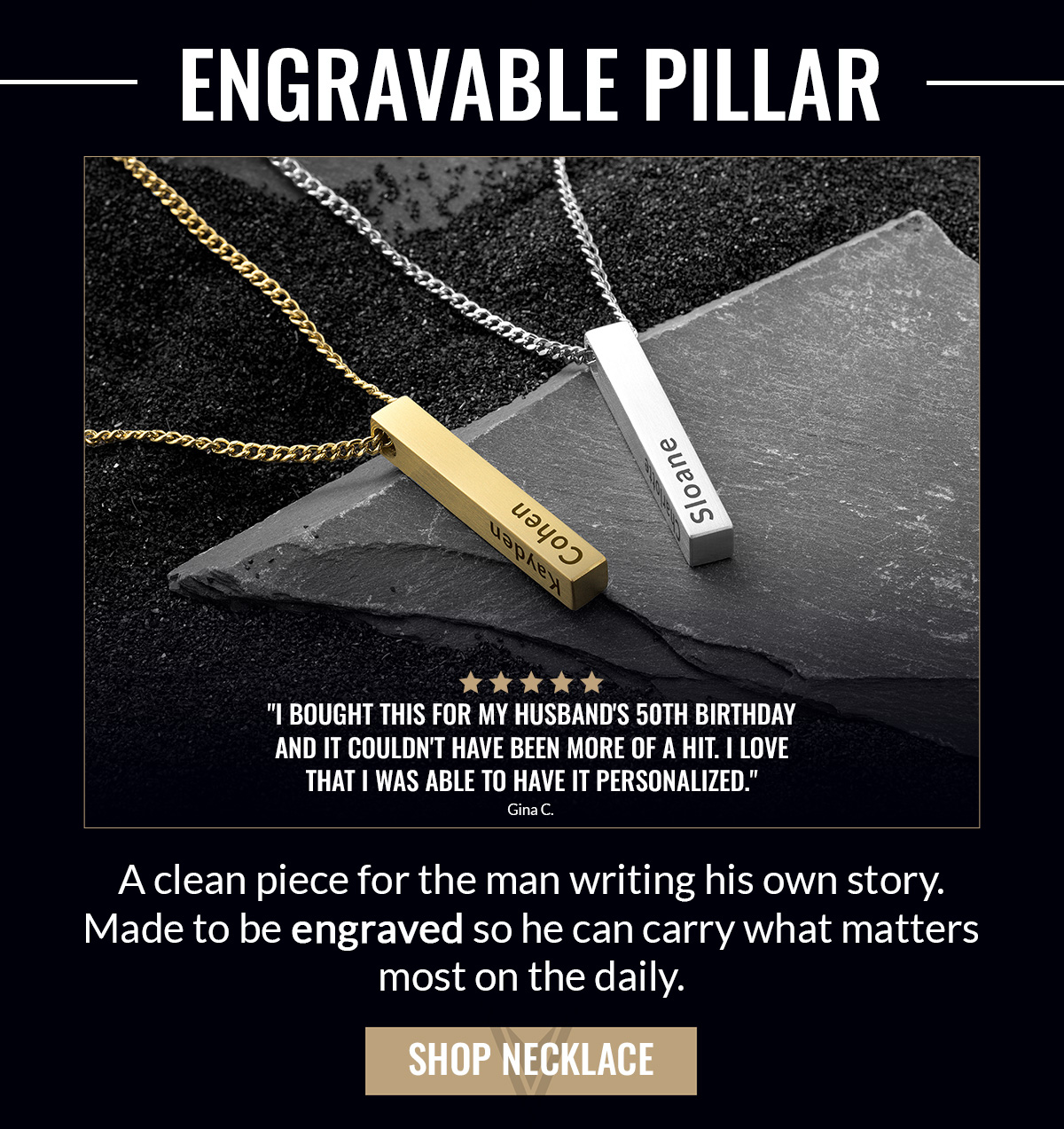ENGRAVABLE PILLAR "I bought this for my husband's 50th birthday and it couldn't have been more of a hit. I love that I was able to have it personalized." Gina C. A clean piece for the man writing his own story. Made to be engraved so he can carry what matters most on the daily. SHOP NECKLACE