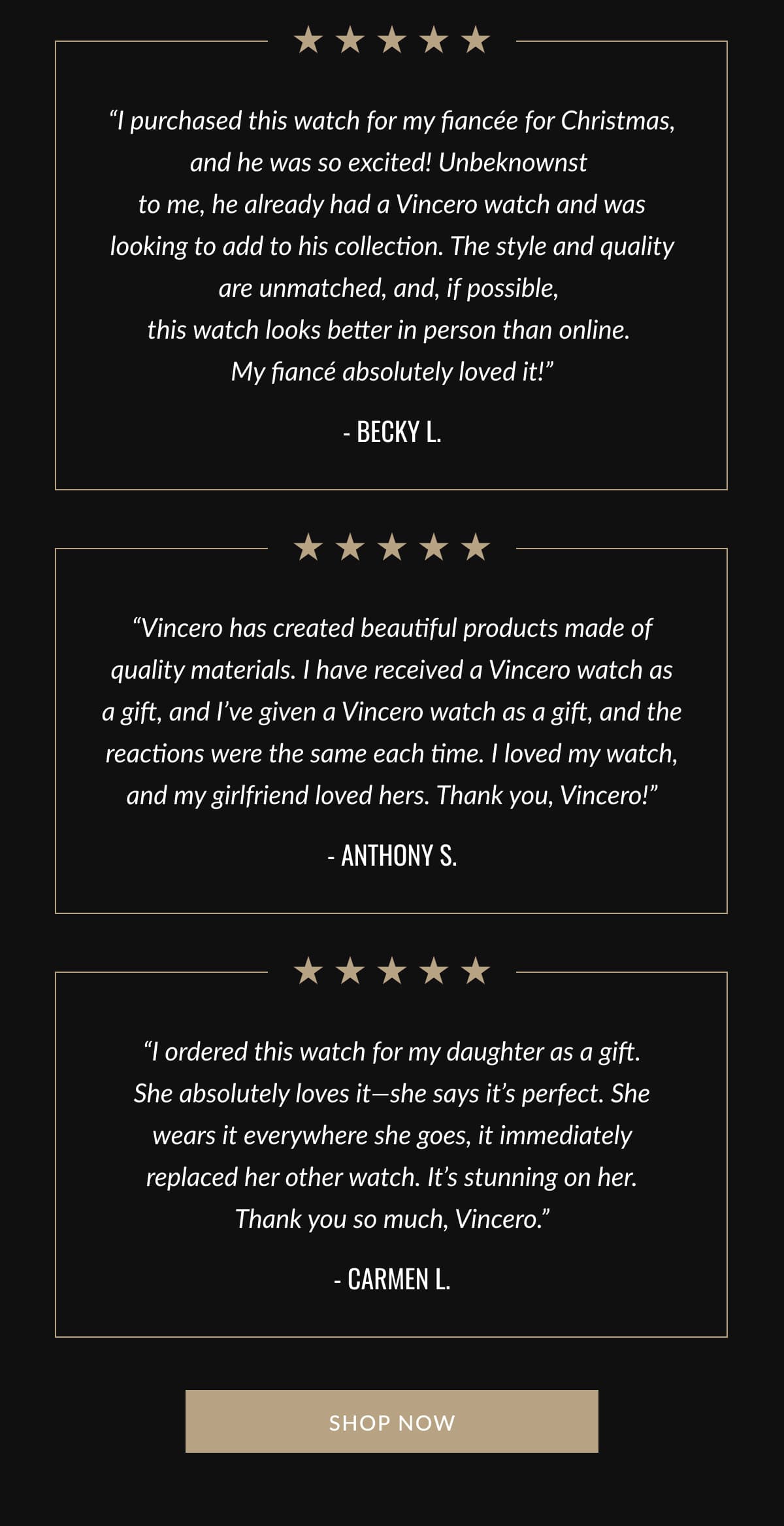 “I purchased this watch for my fiancée for Christmas, and he was so excited! Unbeknownst  to me, he already had a Vincero watch and was looking to add to his collection. The style and quality are unmatched, and, if possible,  this watch looks better in person than online.  My fiancé absolutely loved it!” - Becky L. | “Vincero has created beautiful products made of quality materials. I have received a Vincero watch as a gift, and I’ve given a Vincero watch as a gift, and the reactions were the same each time. I loved my watch, and my girlfriend loved hers. Thank you, Vincero!” - Anthony S. | “I ordered this watch for my daughter as a gift. She absolutely loves it—she says it’s perfect. She wears it everywhere she goes, it immediately replaced her other watch. It’s stunning on her. Thank you so much, Vincero.” - Carmen L.