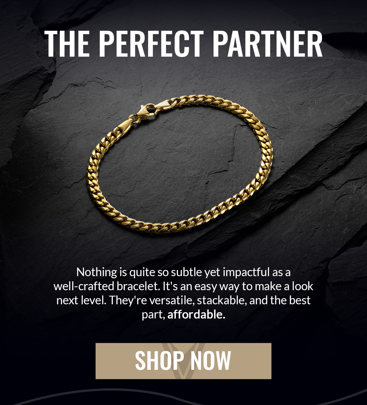 THE PERFECT PARTNER Nothing is quite so subtle yet impactful as a well-crafted bracelet. It's an easy way to make a look next level. They're versatile, stackable, and the best part, affordable. SHOP NOW