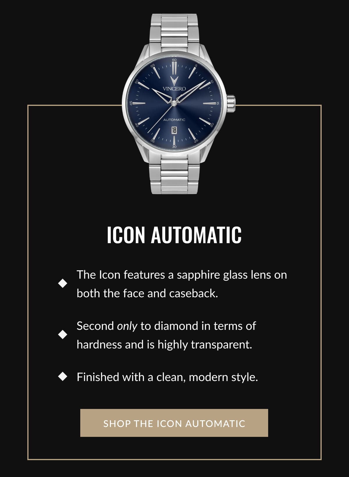 ICON AUTOMATIC  • The Icon features a sapphire glass lens on both the face and caseback.  • Second only to diamond in terms of hardness and is highly transparent.  • Finished with a clean, modern style.