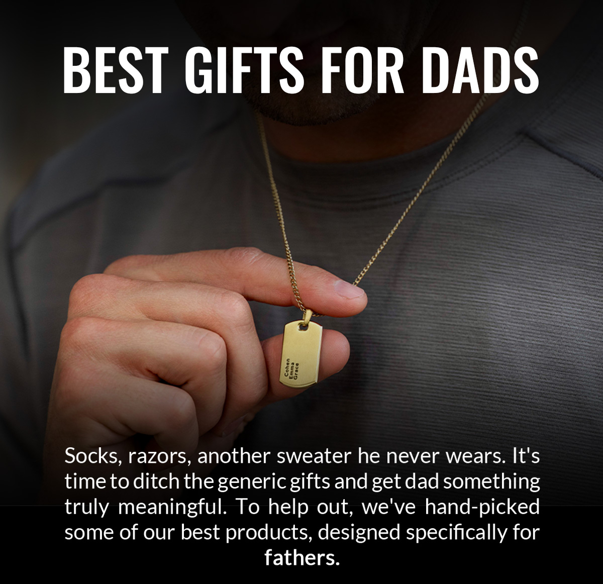BEST GIFTS FOR DADS Socks, razors, another sweater he never wears. It's time to ditch the generic gifts and get dad something truly meaningful. To help out, we've hand-picked some of our best products, designed specifically for fathers.