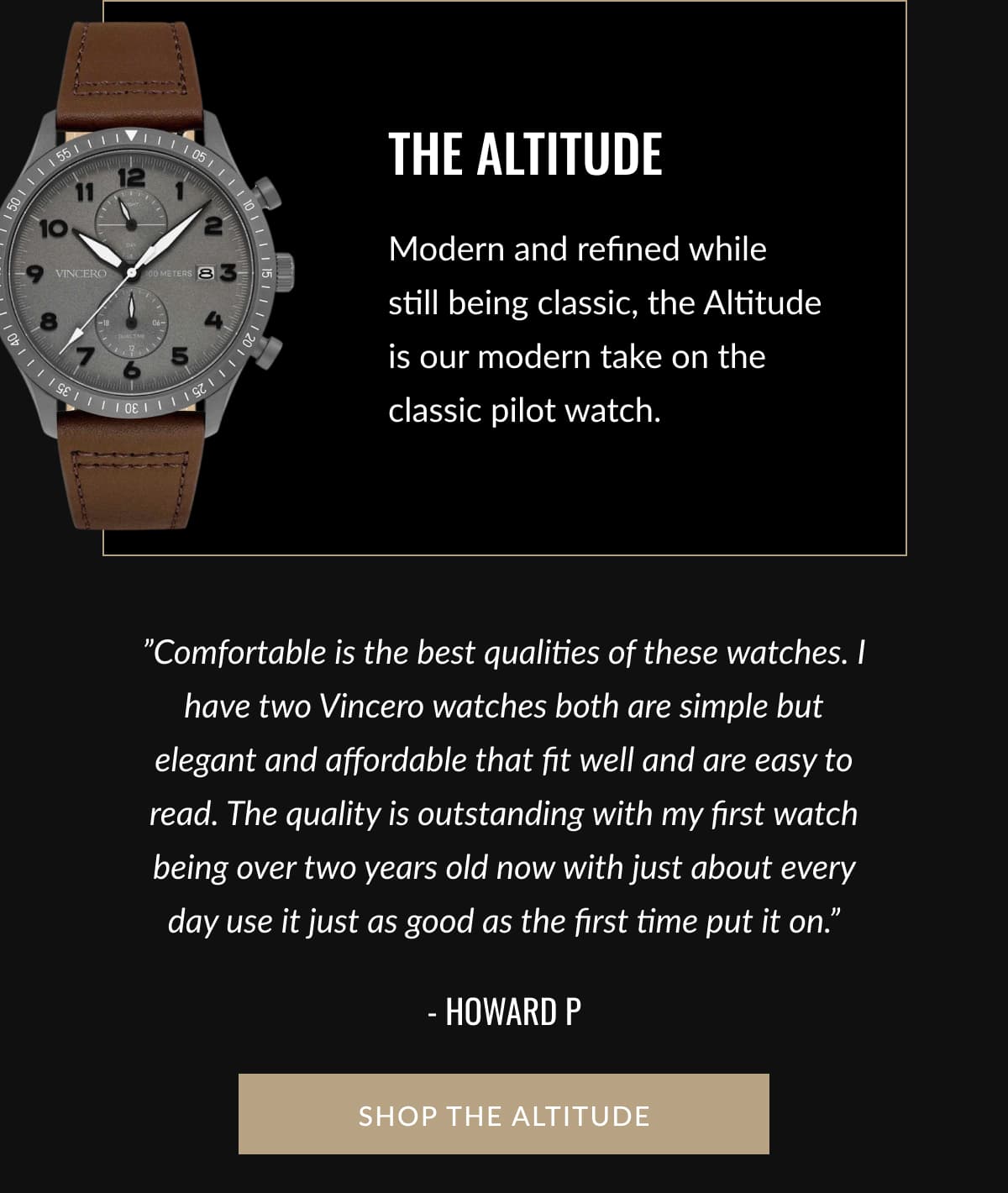 THE ALTITUDE | Modern and refined while still being classic, the Altitude is our modern take on the classic pilot watch. | ”Comfortable is the best qualities of these watches. I have two Vincero watches both are simple but elegant and affordable that fit well and are easy to read. The quality is outstanding with my first watch being over two years old now with just about every day use it just as good as the first time put it on.” - Howard P | SHOP THE ALTITUDE