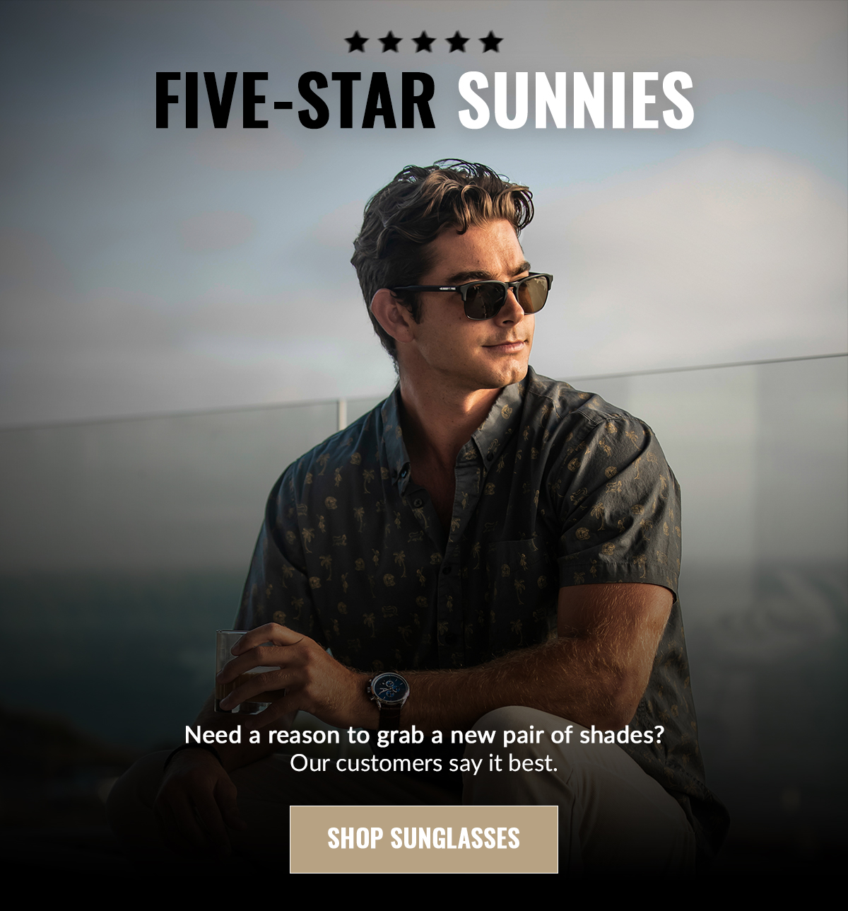 FIVE-STAR SUNNIES Need a reason to grab a new pair of shades? Our customers say it best. SHOP SUNGLASSES