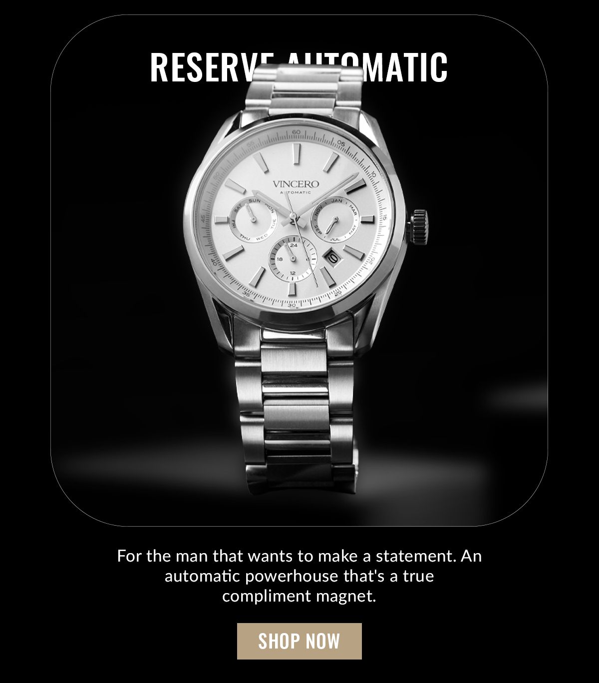 RESERVE AUTOMATIC For the man that wants to make a statement. An automatic powerhouse that's a true compliment magnet. SHOP NOW