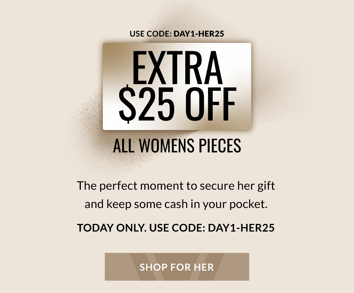 USE CODE: DAY1-HER25 EXTRA $25 OFF ALL WOMENS PICES The perfect moment to secure her gift and keep some cash in your pocket. TODAY ONLY. USE CODE: DAY1-HER25
