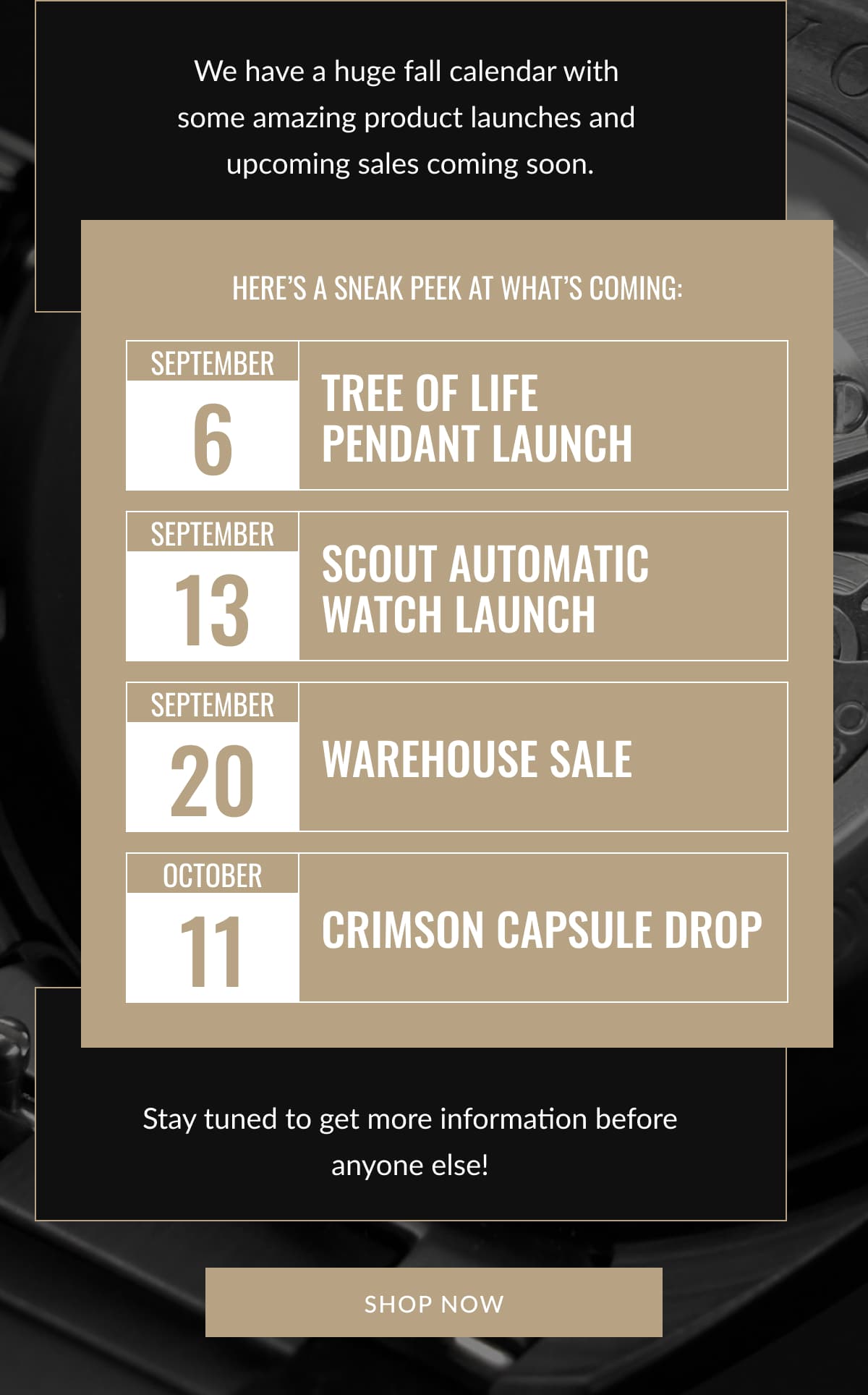 We have a huge fall calendar with  some amazing product launches and  upcoming sales coming soon. | Here’s a sneak peek at what’s coming: SEPTEMBER 5 | Tree of Life  Pendant Launch | SEPTEMBER 13 | Scout Automatic Watch Launch | SEPTEMBER 20 | Warehouse Sale | OCTOBER 11 | Crimson Capsule Drop | Stay tuned to get more information before anyone else! SHOP NOW