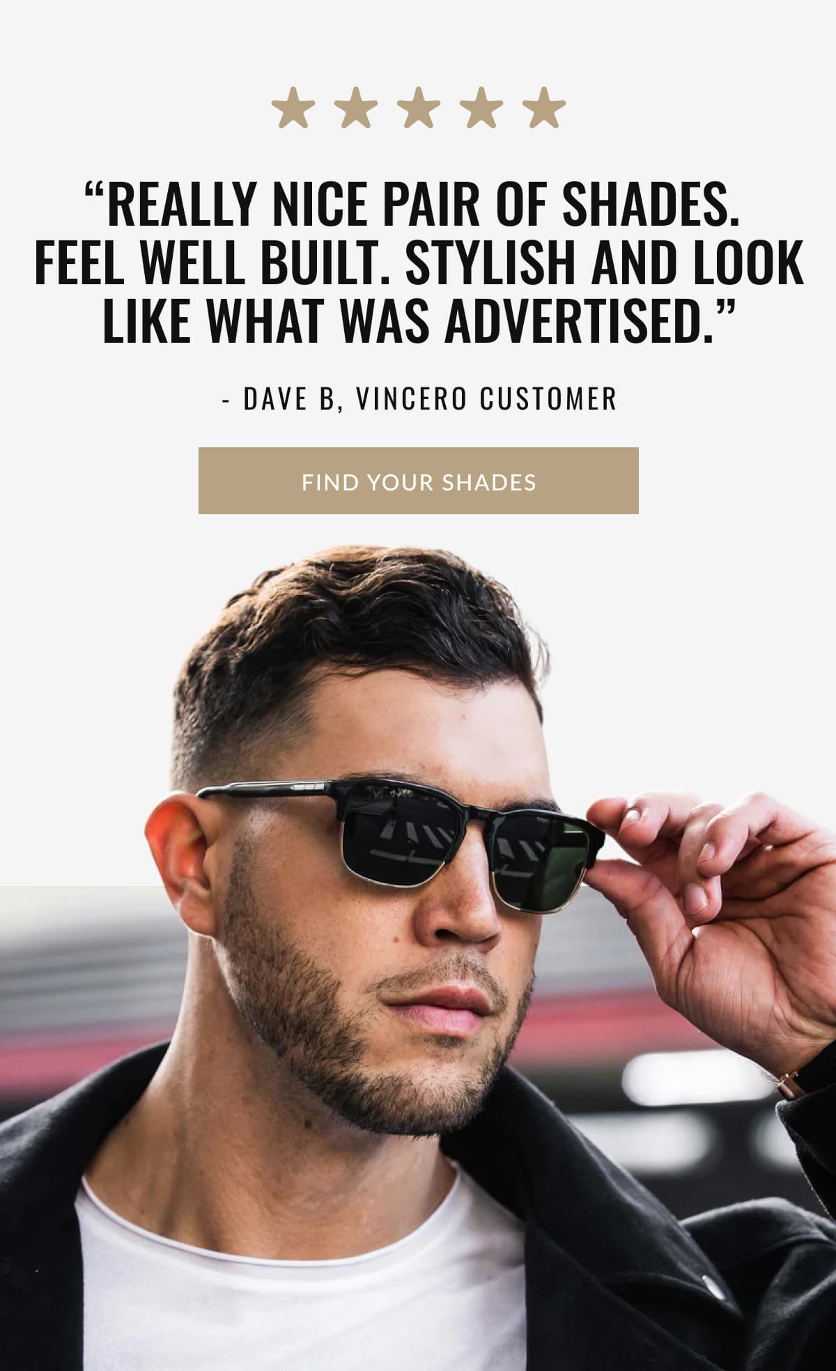 “Really nice pair of shades.  Feel well built. Stylish and look like what was advertised.” - Dave B, Vincero Customer | FIND YOUR SHADES