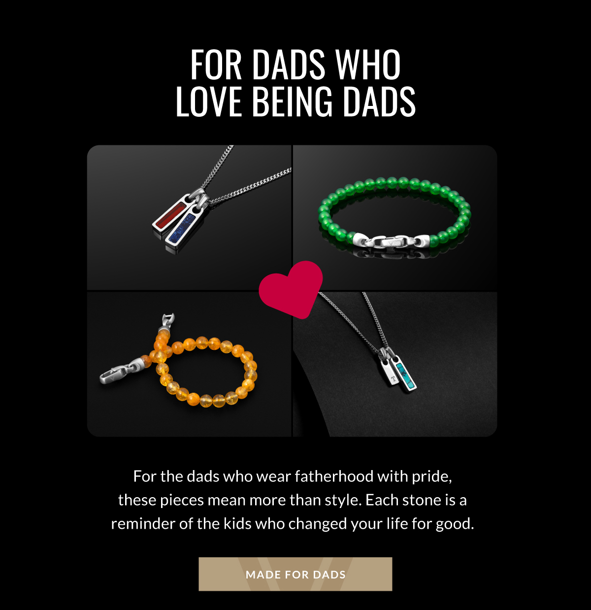 For Dads Who Love Being Dads For the dads who wear fatherhood with pride, these pieces mean more than style. Each stone is a reminder of the kids who changed your life for good. MADE FOR DADS