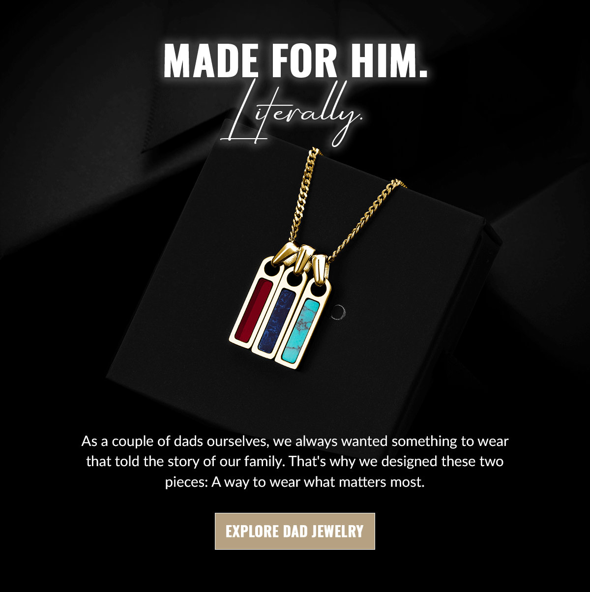 MADE FOR HIM. Literally. As a couple of dads ourselves, we always wanted something to wear that told the story of our family. That's why we designed these two pieces: A way to wear what matters most.