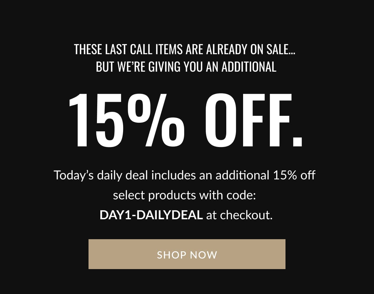These Last Call Items Are Already on Sale…  But we’re giving you an additional  15% off. | Today’s daily deal includes an additional 15% off  select products with code:  DAY1-DAILYDEAL at checkout. | SHOP NOW