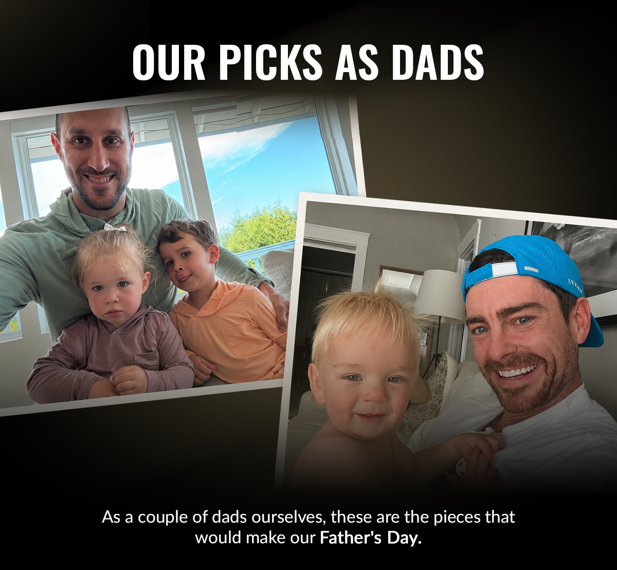OUR PICKS AS DADS As a couple dads ourselves, these are the pieces that would make our Father's Day