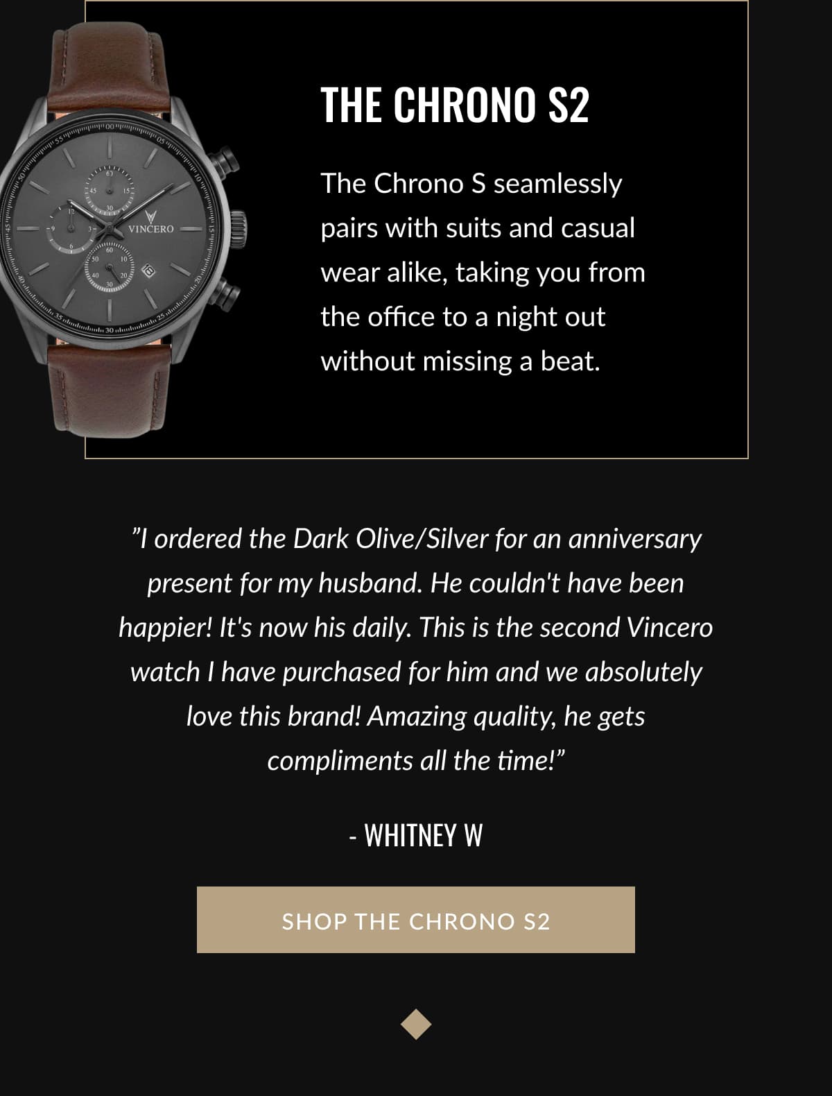 THE CHRONO S2 | The Chrono S seamlessly pairs with suits and casual wear alike, taking you from the office to a night out without missing a beat. | ”I ordered the Dark Olive/Silver for an anniversary present for my husband. He couldn't have been happier! It's now his daily. This is the second Vincero watch I have purchased for him and we absolutely love this brand! Amazing quality, he gets compliments all the time!” - Whitney W | SHOP THE CHRONO S2