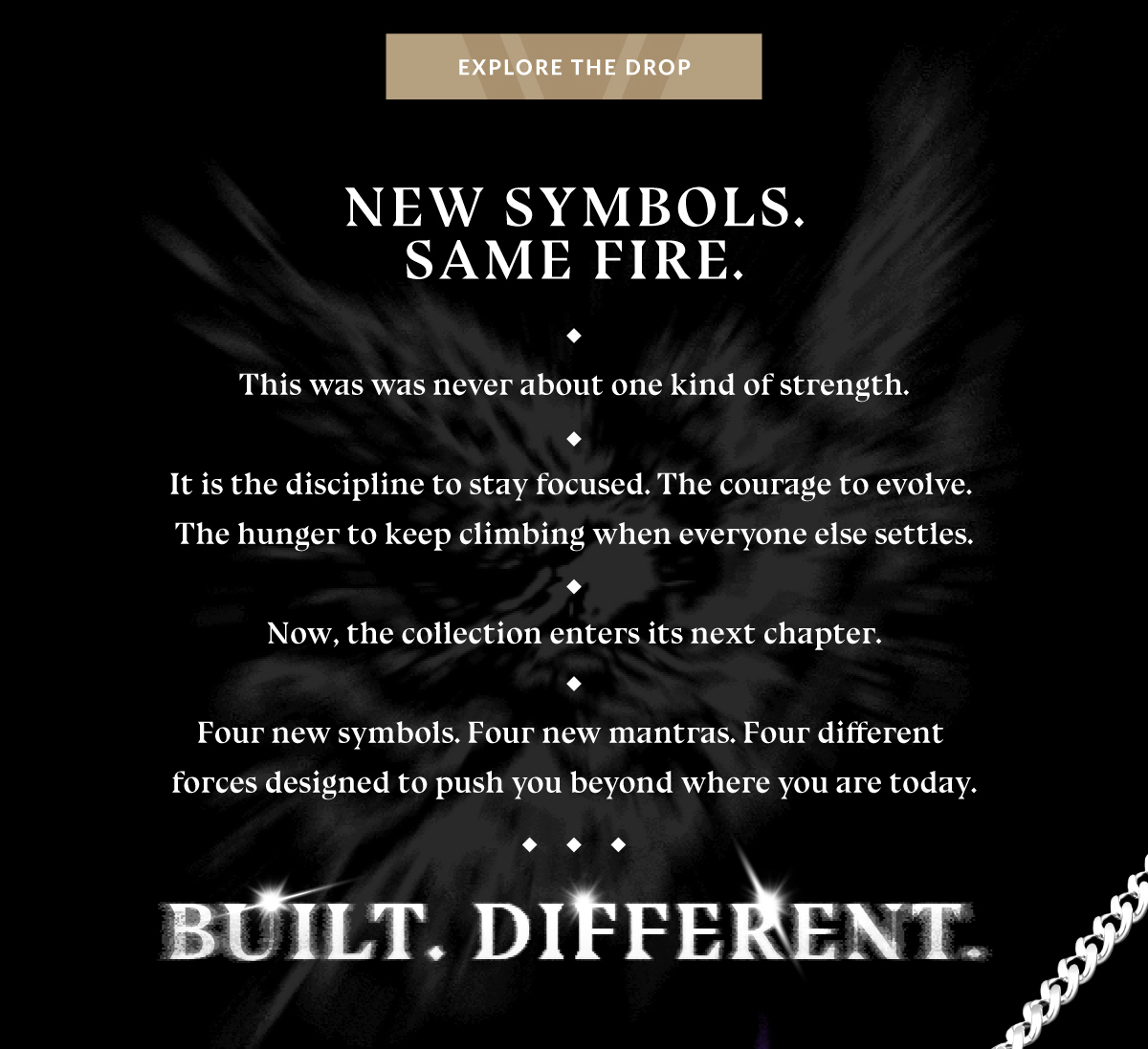 EXPLORE THE DROP NEW SYMBOLS. SAME FIRE. This was never about one kind of strength. It is the discipline to stay focused. The courage to evolve. The hunger to keep climbing when everyone else settles. Now, the collection enters its next chapter. Four new symbols. Four new mantras. Four different forces designed to push you beyond where you are today. BUILT. DIFFERENT. 