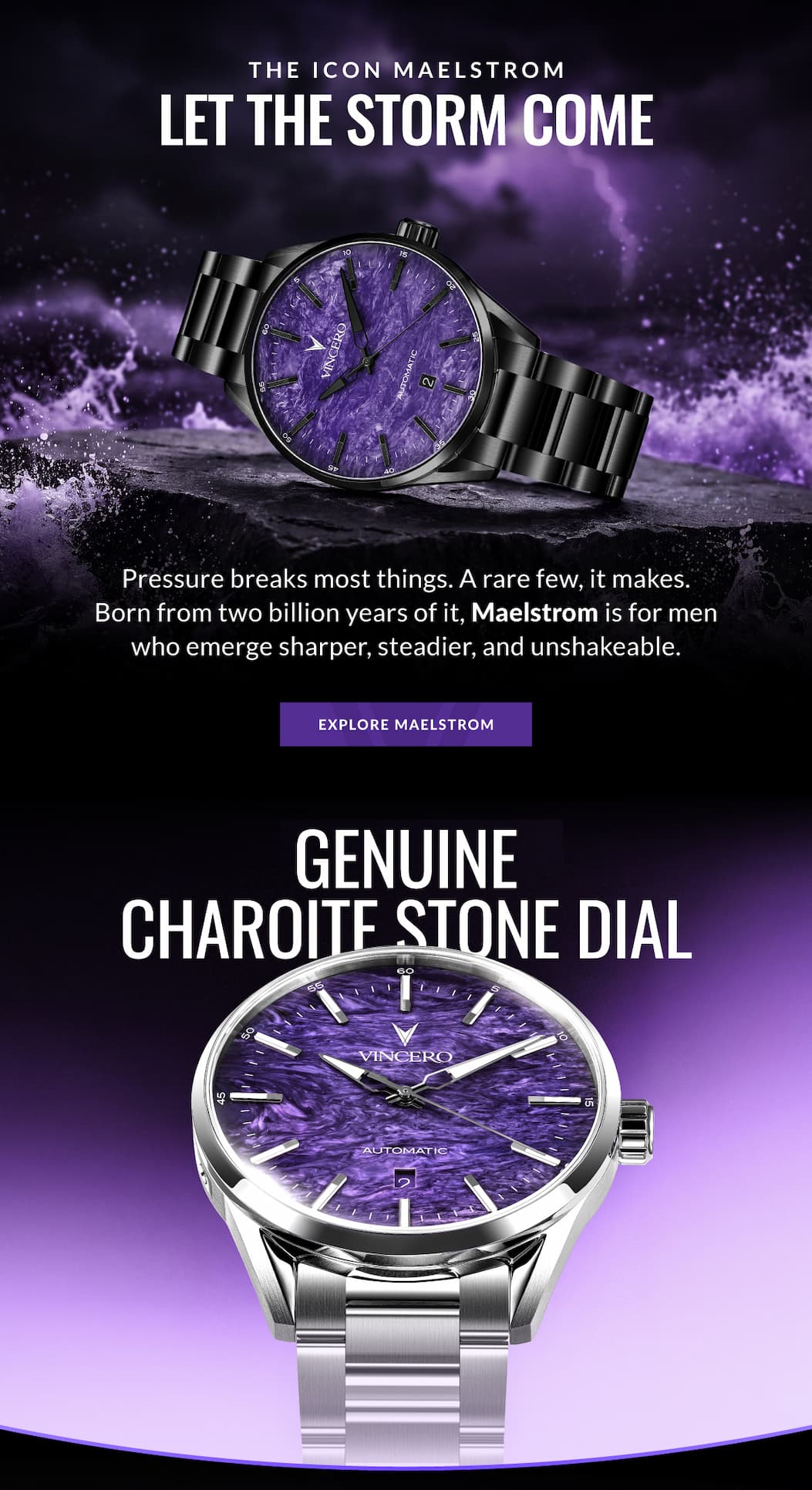 THE ICON MAELSTROM LET THE STORM COME Pressure breaks most things. A rare few, it makes. Born from two billion years of it, Maelstrom is for men who emerge sharper, steadier, and unshakeable. EXPLORE MAELSTROM GENUINE CHAROITE STONE DIAL