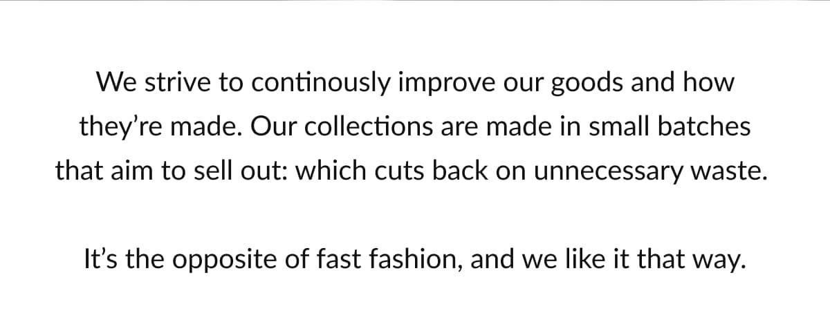 We strive to continously improve our goods and how they’re made. Our collections are made in small batches that aim to sell out: which cuts back on unnecessary waste.   It’s the opposite of fast fashion, and we like it that way.