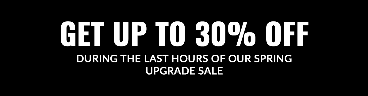 GET UP TO 30% OFF DURING THE LAST HOURS OF OUR SPRING UPGRADE SALE