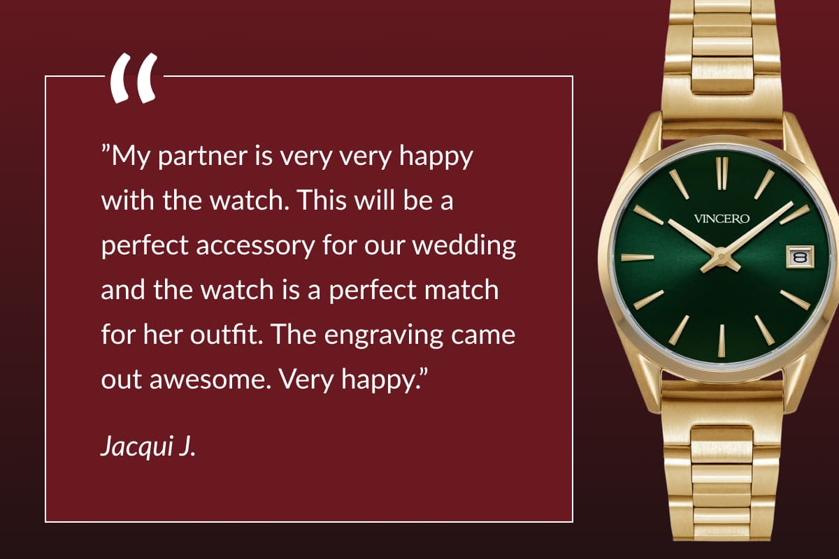 ”My partner is very very happy with the watch. This will be a perfect accessory for our wedding and the watch is a perfect match for her outfit. The engraving came out awesome. Very happy.”