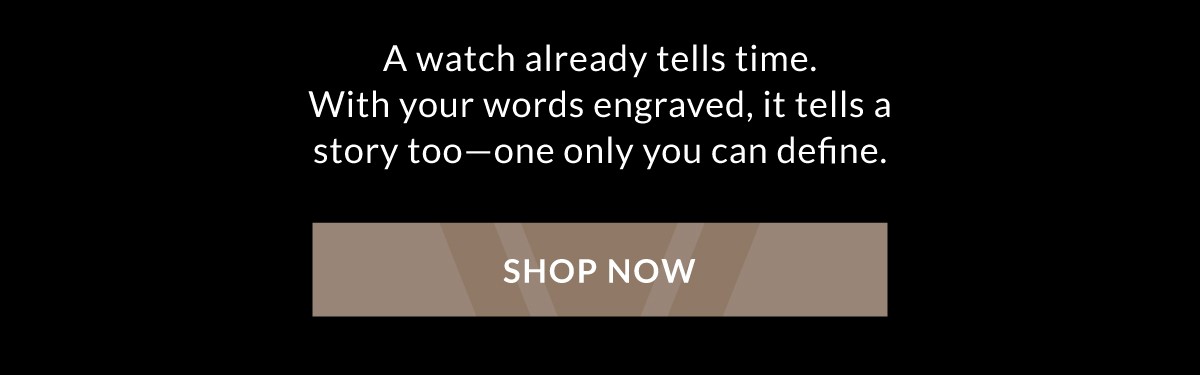 A watch already tells time. With your words engraved, it tells a story too - one only you can define. Shop Now