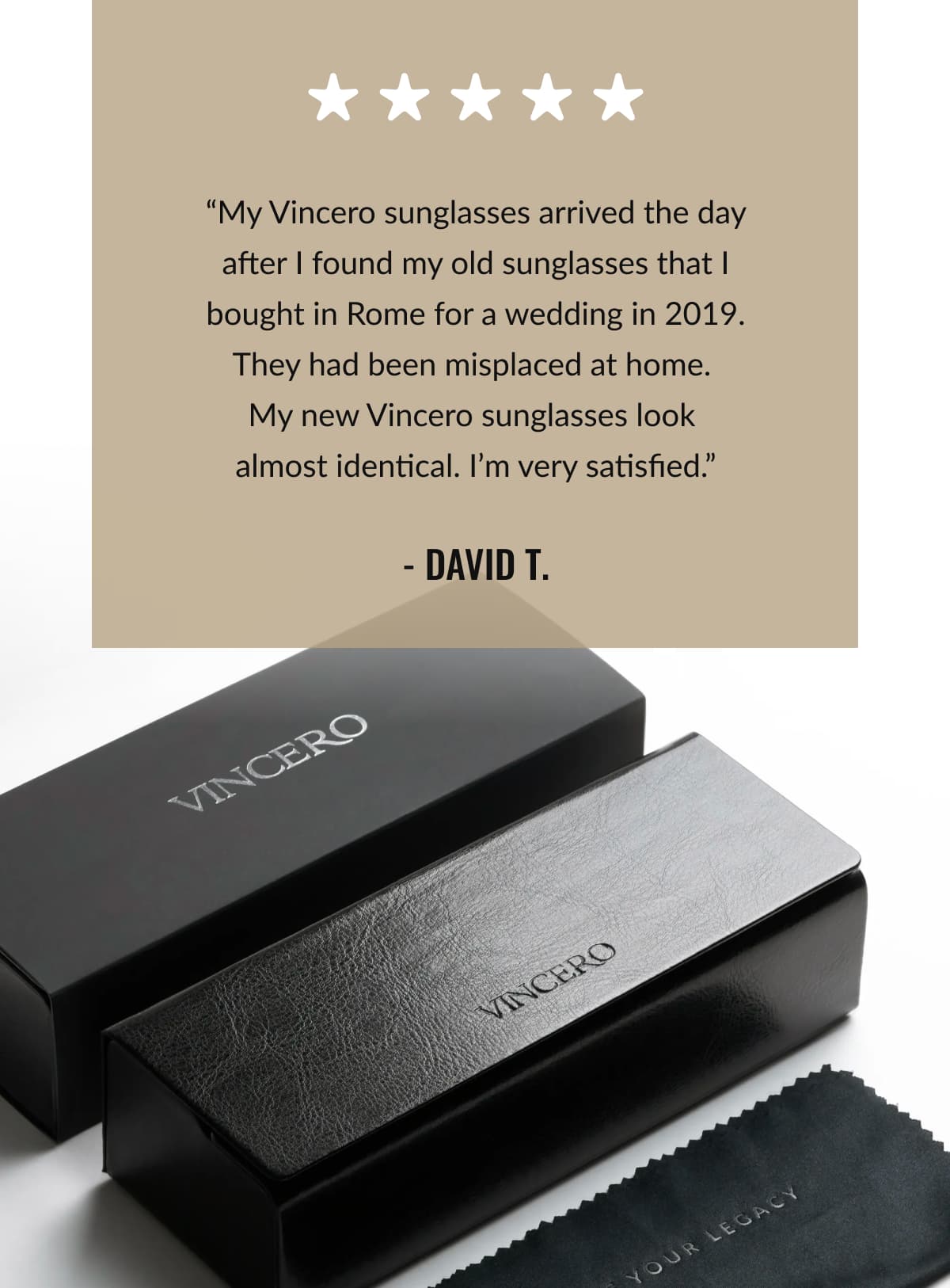 “My Vincero sunglasses arrived the day after I found my old sunglasses that I bought in Rome for a wedding in 2019. They had been misplaced at home.  My new Vincero sunglasses look  almost identical. I’m very satisfied.” - David T.