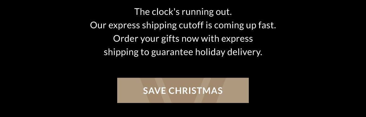 The clock's running out. Our express shipping cutoff is coming up fast. Order your gifts now with express shipping to guarantee holiday delivery. SAVE CHRISTMAS