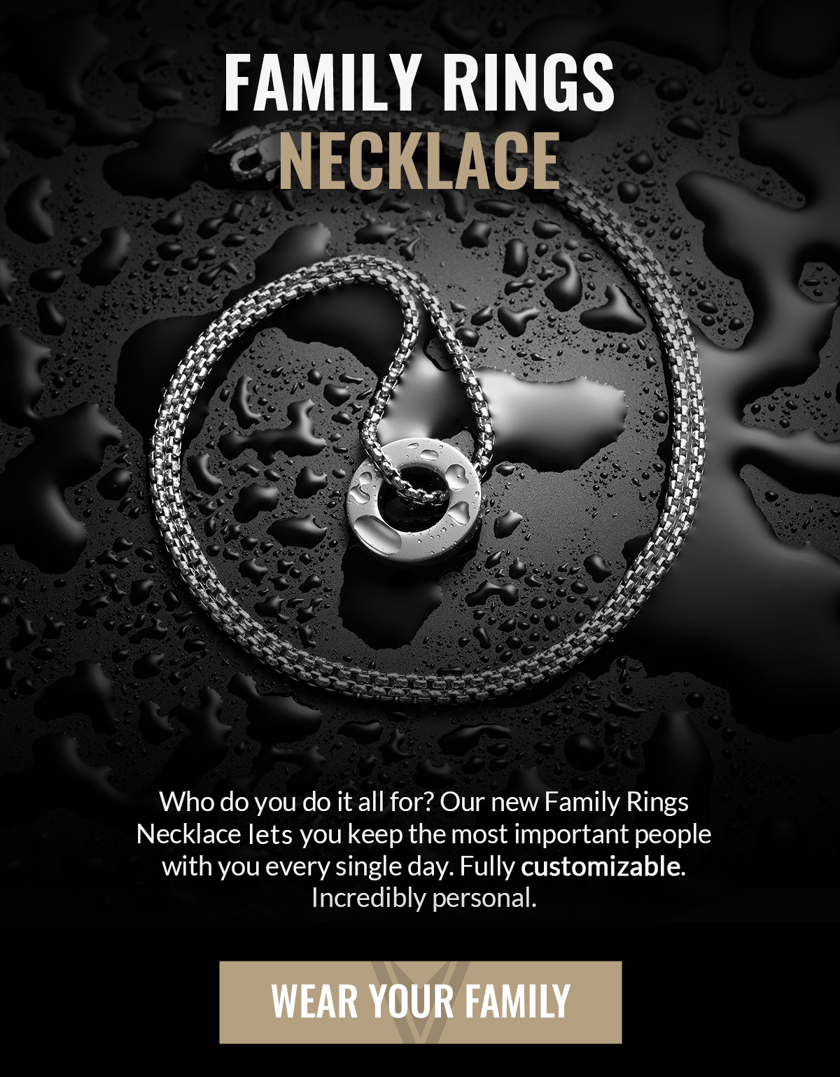 FAMILY RING NECKLACE Who do you do it all for? Our new Family Rings Necklace lets you keep the most important people with you every single day. Fully customizable. Incredibly personal. WEAR YOUR FAMILY