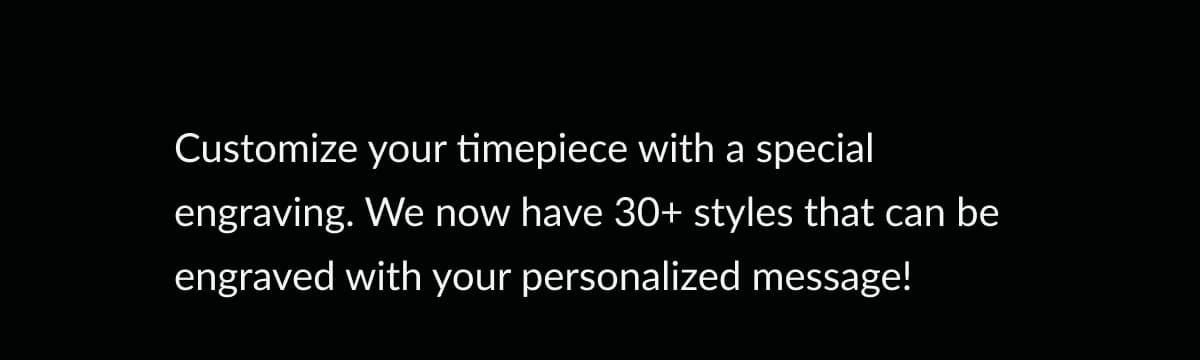 Customize your timepiece with a special engraving. We now have 30+ styles that can be engraved with your personalized message!