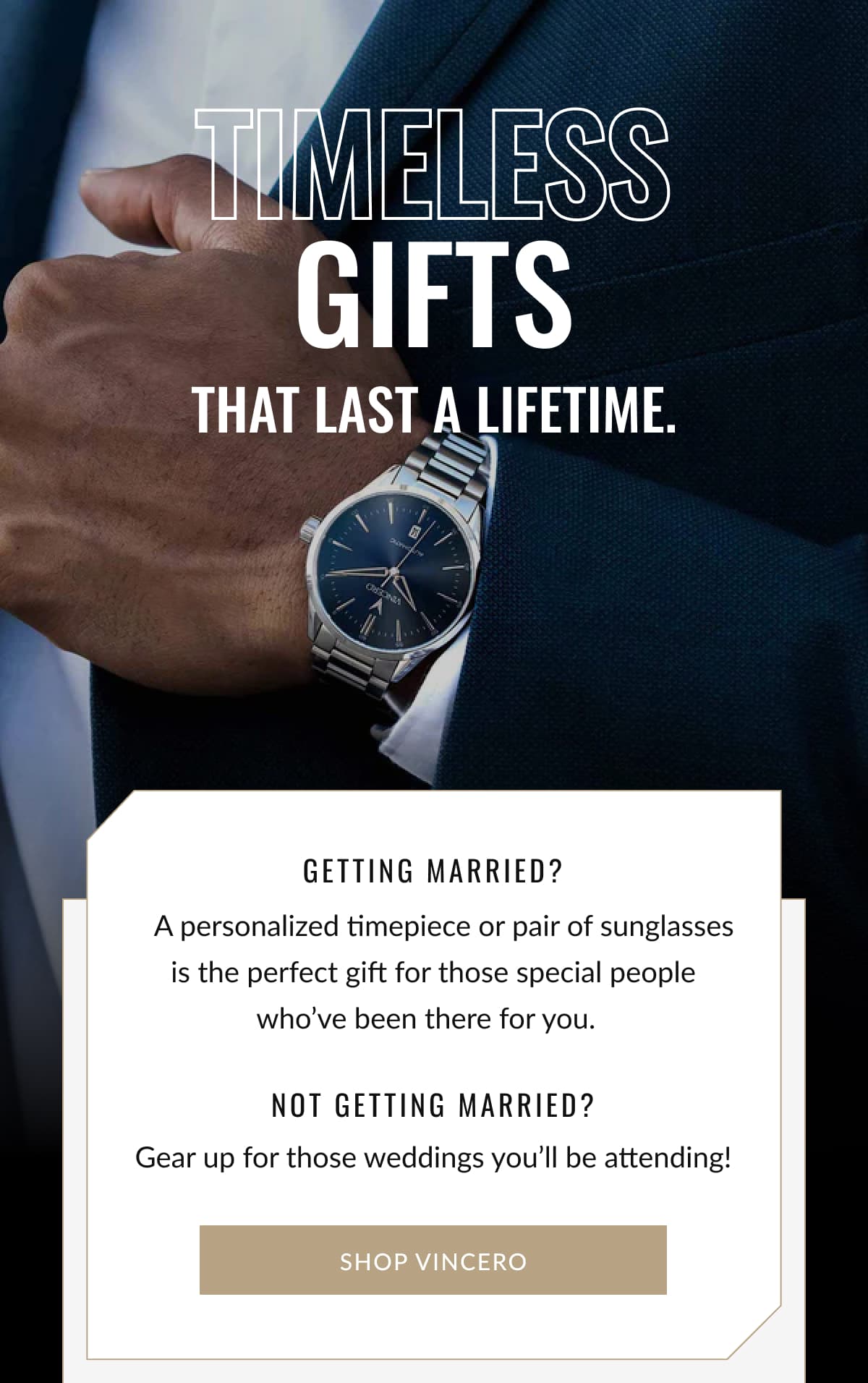 TimelesS Gifts That last a lifetime. | Getting married?    A personalized timepiece or pair of sunglasses is the perfect gift for those special people who’ve been there for you.       Gear up for those weddings you’ll be attending! NOT Getting married? SHOP VINCERO