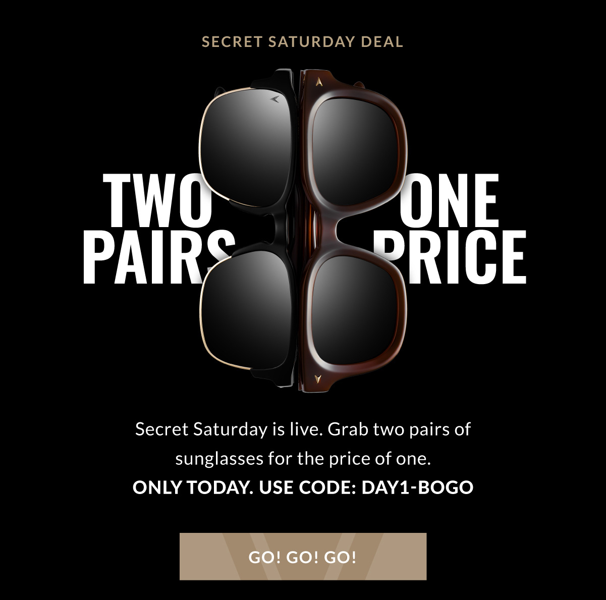 TWO PAIRS ONE PRICE Secret Saturday is live. Grab two pairs of sunglasses for the price of one. ONLY TODAY. USE CODE: DAY1-BOGO