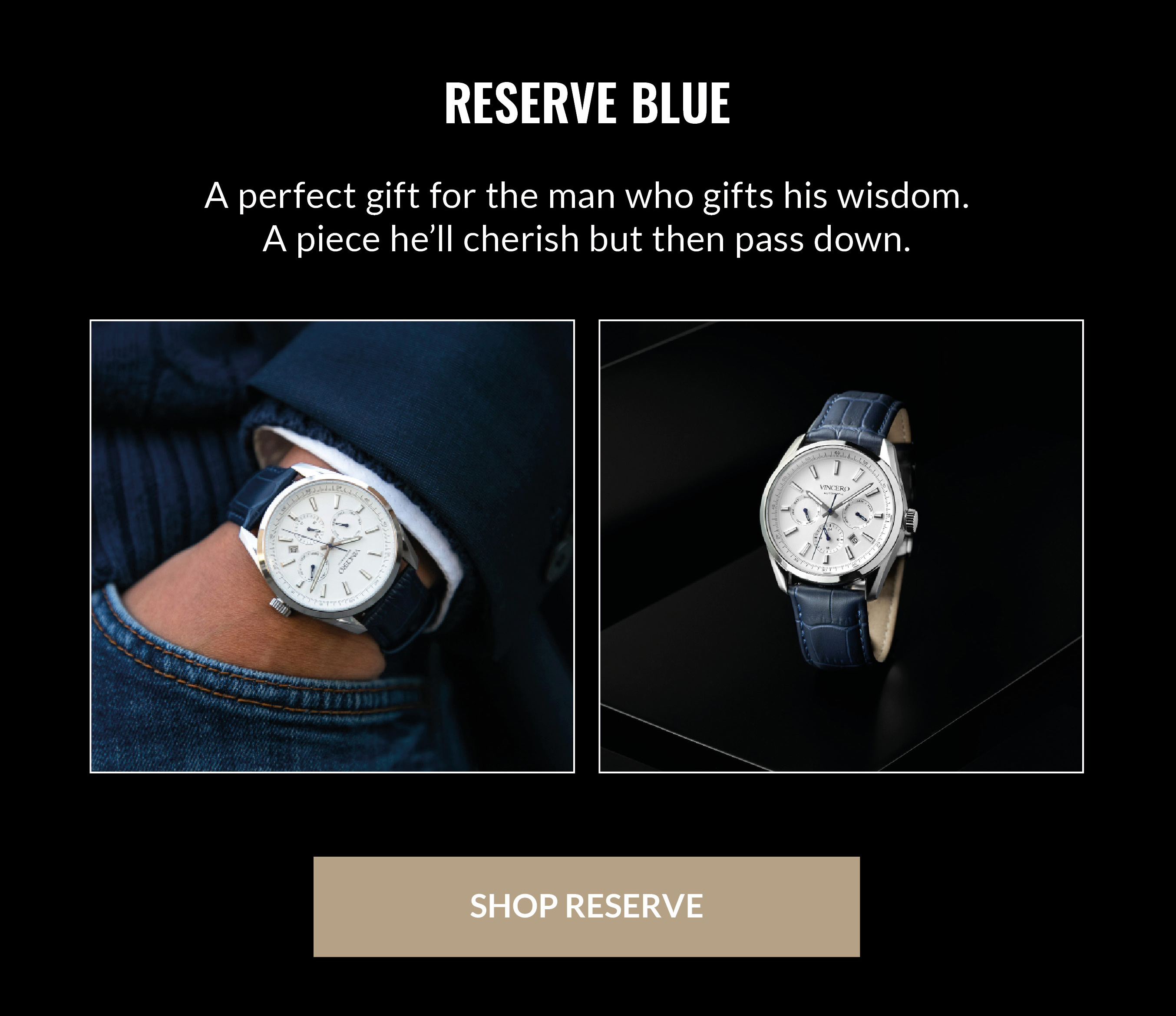 RESERVE BLUE A perfect gift for the man who gifts his wisdom. A piece he'll cherish but then pass down. SHOP RESERVE