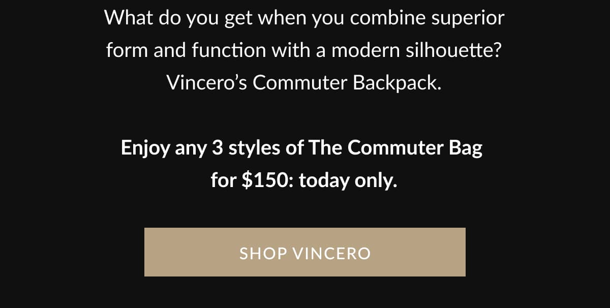 What do you get when you combine superior form and function with a modern silhouette? Vincero’s Commuter Backpack.  Enjoy any 3 styles of The Commuter Bag  for $150: today only. | SHOP VINCERO