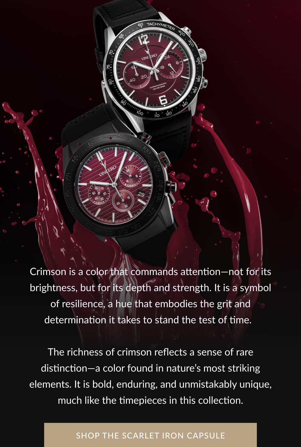 Crimson is a color that commands attention—not for its brightness, but for its depth and strength. It is a symbol of resilience, a hue that embodies the grit and determination it takes to stand the test of time.  The richness of crimson reflects a sense of rare distinction—a color found in nature’s most striking elements. It is bold, enduring, and unmistakably unique, much like the timepieces in this collection.