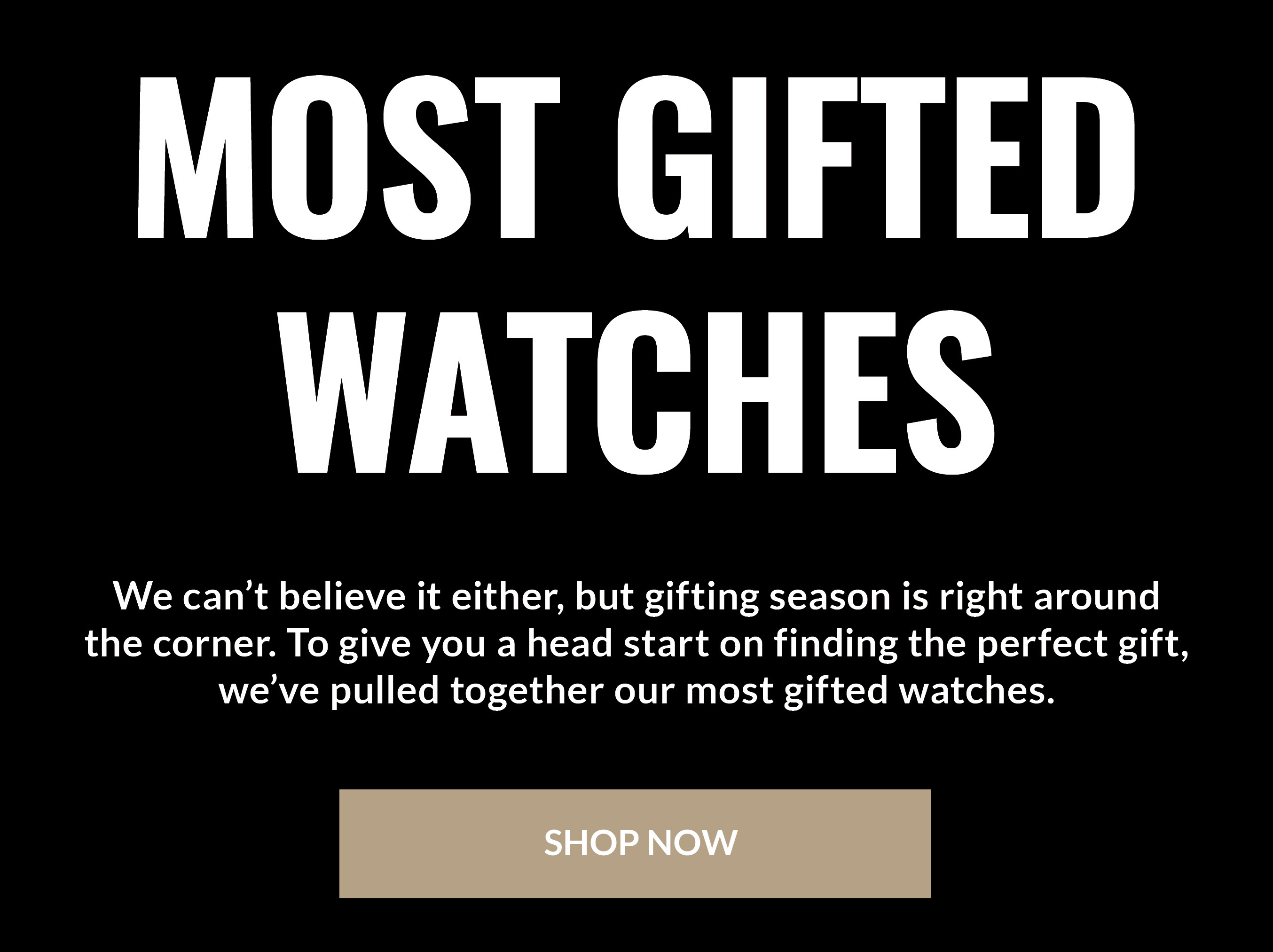 Most Gifted Watches We can't believe it either, but gifting season is right around the corner. To give you a head start on finding the perfect gift, we've pulled together our most gifted watches. SHOP NOW