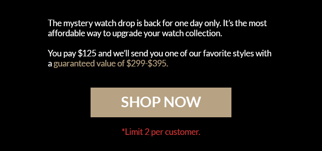 The mystery watch drop is back for one day only. It's the most affordable way to upgrade your watch collection. You pay $99 and we'll send you one of our favorite styles with a guaranteed value of $249-$595. SHOP NOW *Limit 2 per customer.