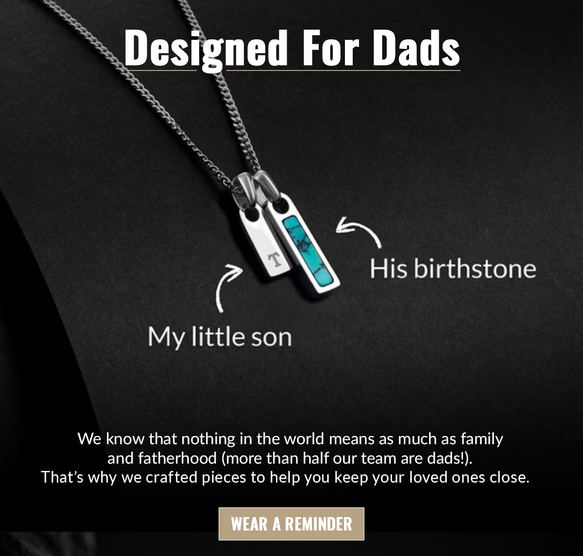 Designed for Dads We know that nothing in the world means as much as family and fatherhood (more than half our team are dads!). That's why we crafted pieces to help you keep your loved ones close. 