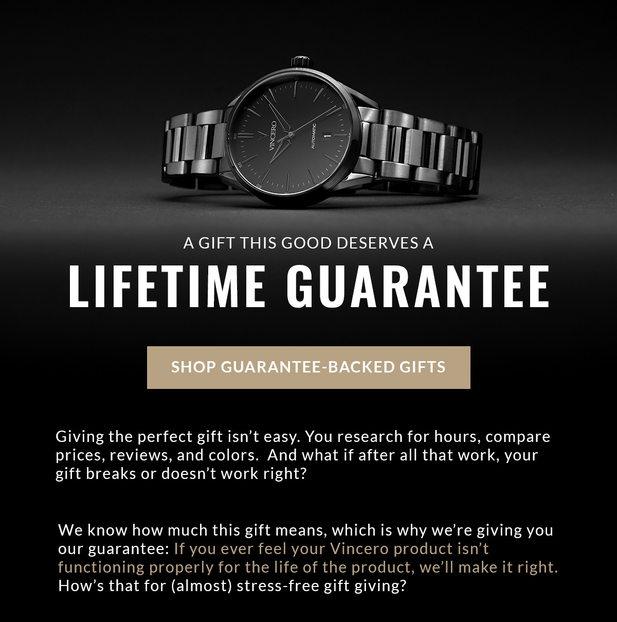 A GIFT THIS GOOD DESERVES A LIFETIME GUARANTEE SHOP GUARANTEE-BACKED GIFTS Giving the perfect gift isn't easy. You research for hours, compare prices, reviews, and colors. And what if after all that work, your gift breaks or doesn't work right? We know how much this gift means, which is why we're giving you our guarantee: If you ever feel your Vincero product isn't functioning properly for the life of the product, we'll make it right. How's that for (almost) stress-free gift giving?