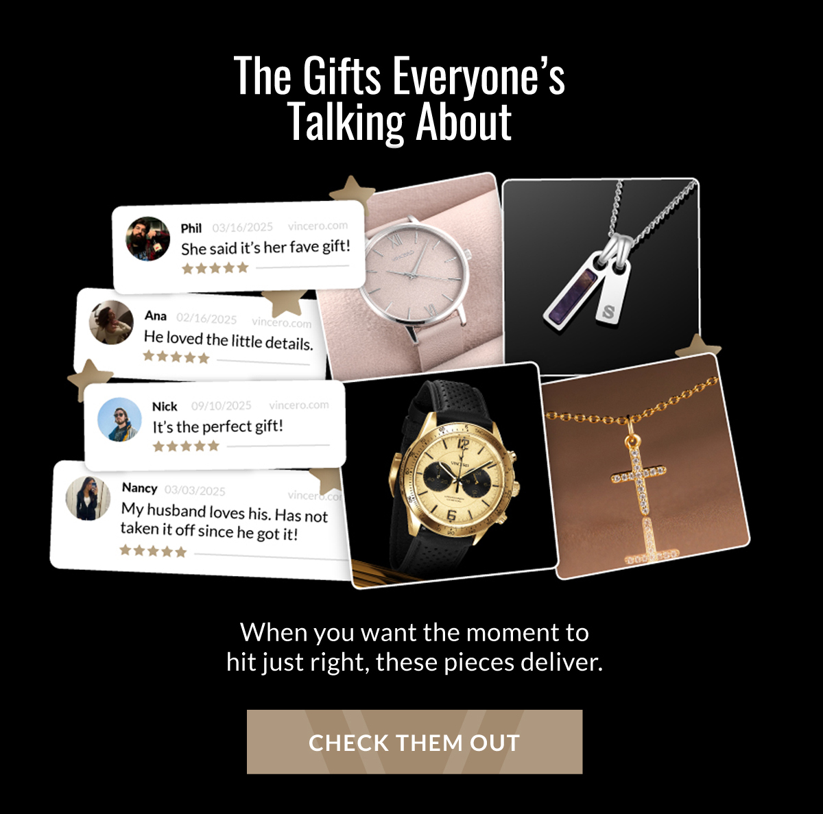 THE GIFTS EVERYONE'S TALKING ABOUT When you want the moment to hit just right, these pieces deliver. CHECK THEM OUT