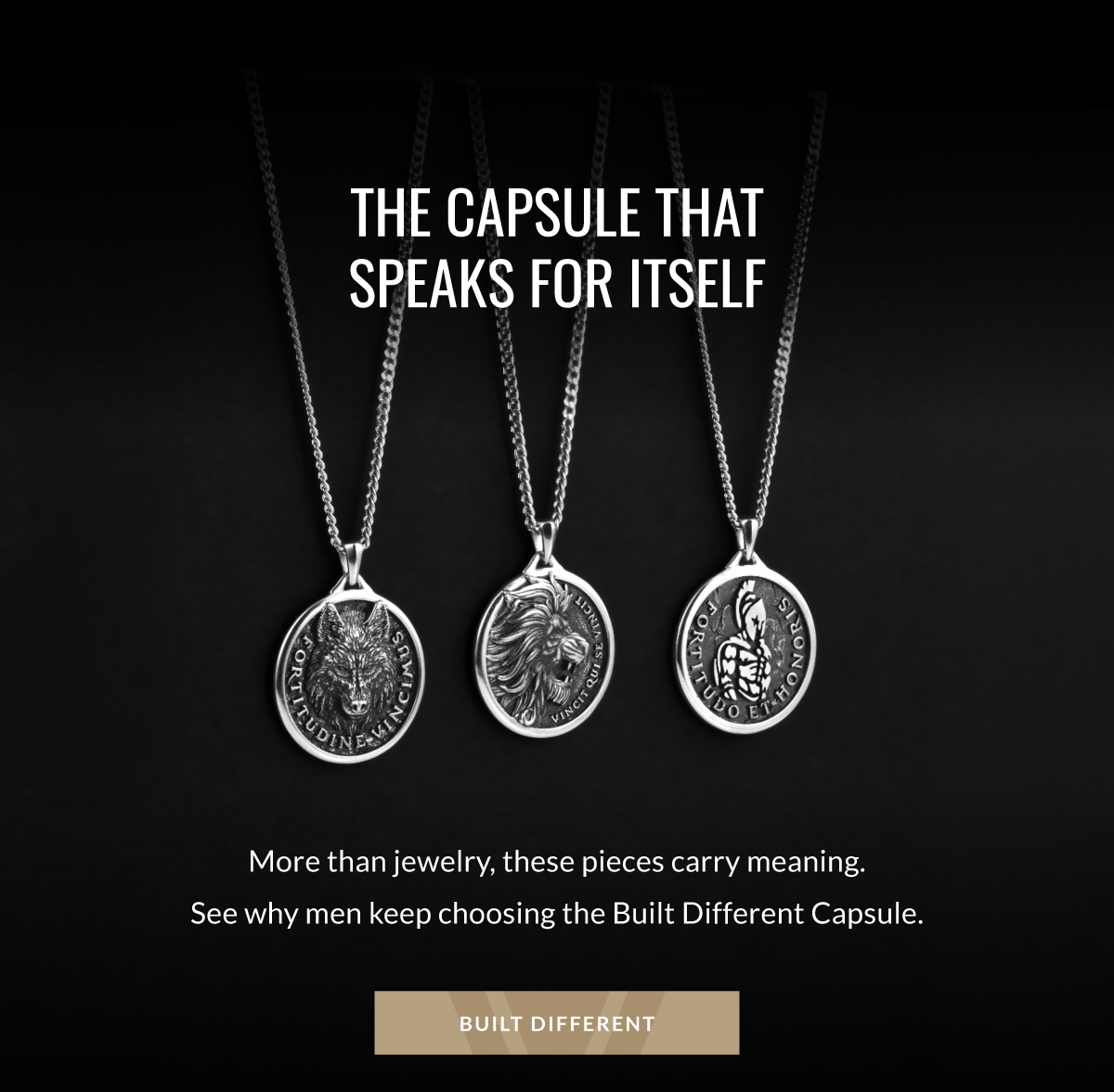 THE CAPSULE THAT SPEAKS FOR ITSELF More than jewelry, these pieces carry meaning. See why men keep choosing the Build Different Capsule. BUILT DIFFERENT