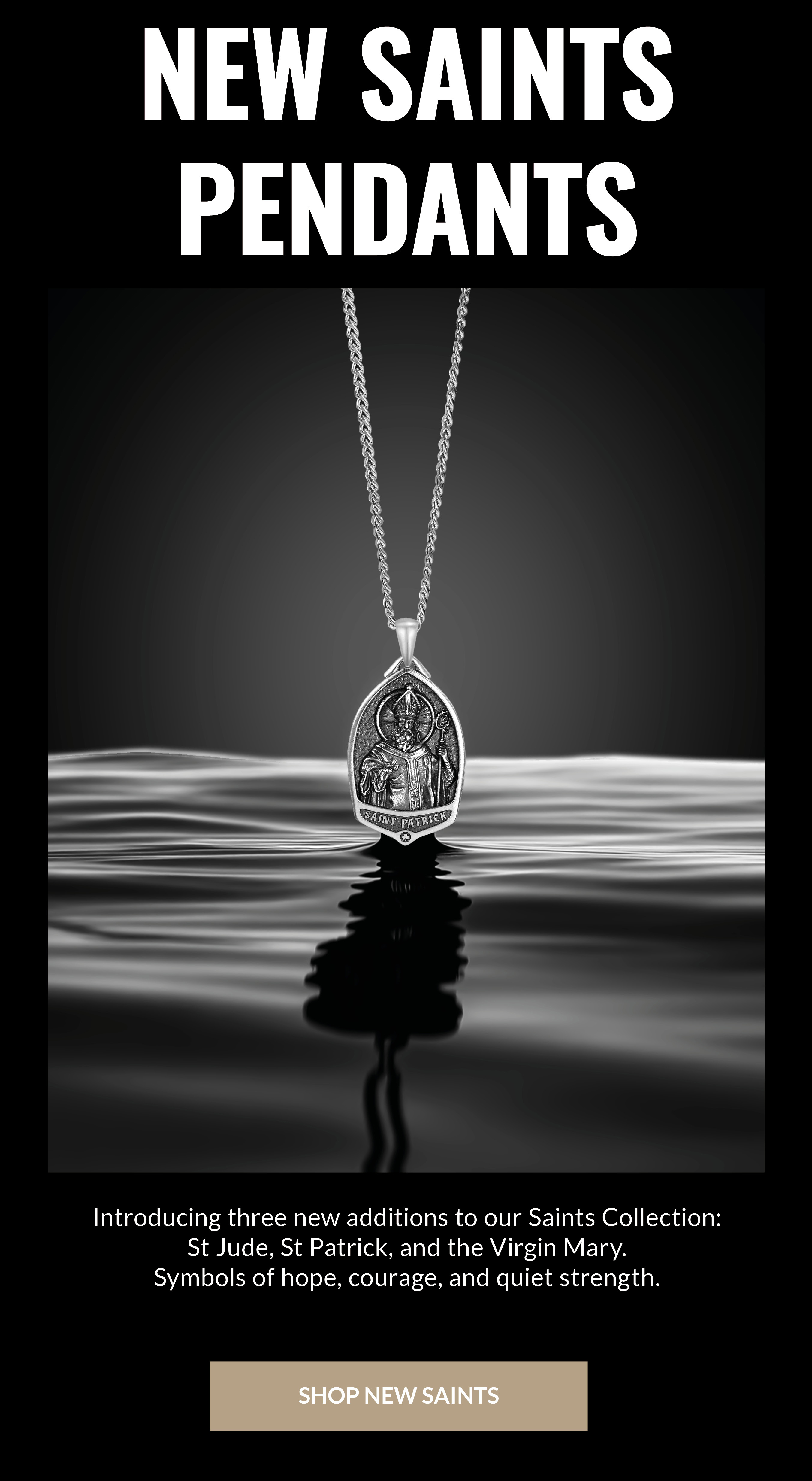 NEW SAINTS PENDANTS Introducing three new addictions to our Saints Collection: St. Jude, St. Patrick, and the Virgin Mary. Symbols of hope, courage, and quiet strength. SHOP NEW SAINTS