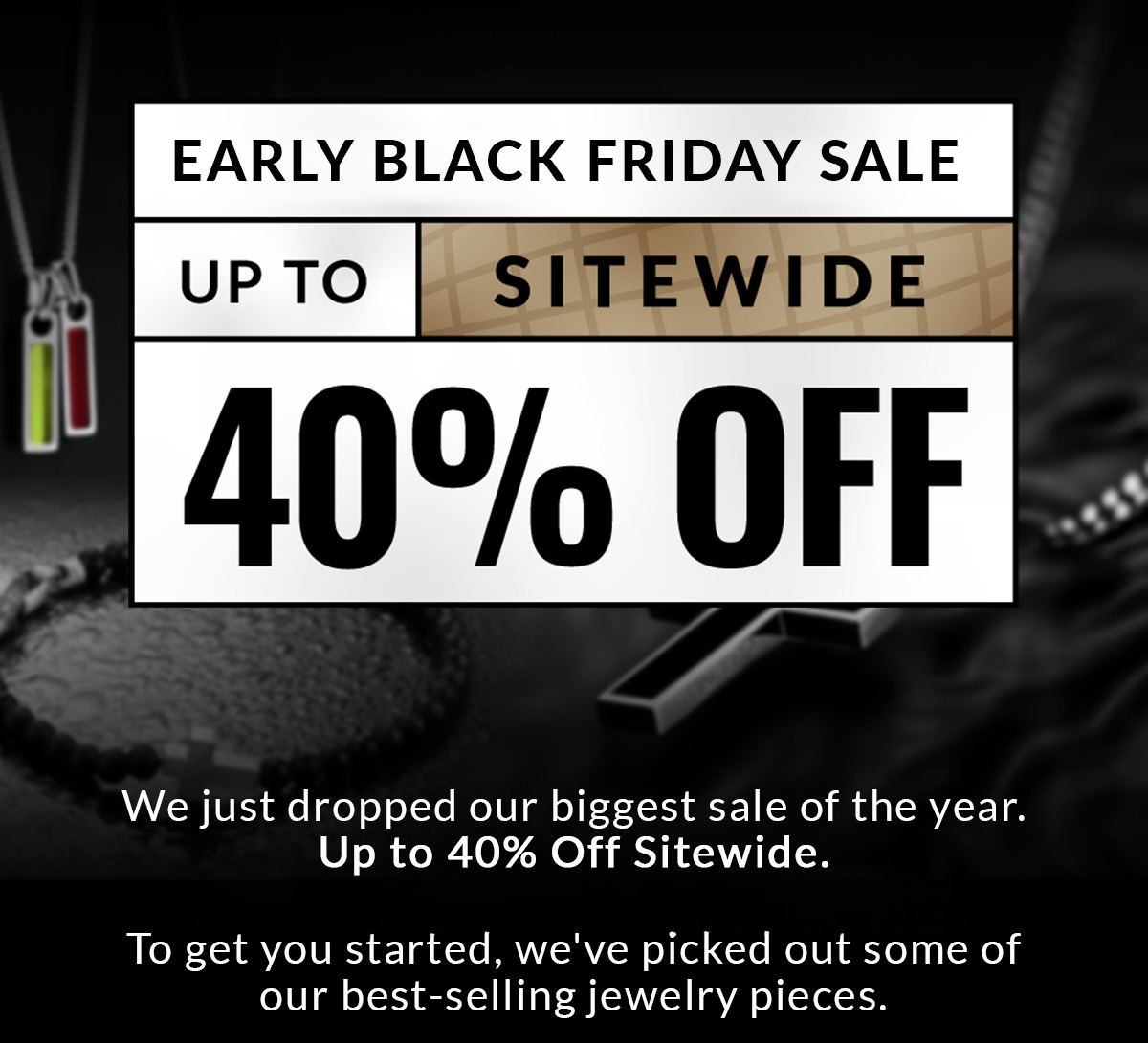 Early Black Friday Sale Up to 40% Off Sitewide We just dropped our biggest sale of the year. Up to 40% Off sitewide. To get you started, we've picked out some of our best-selling jewelry pieces.