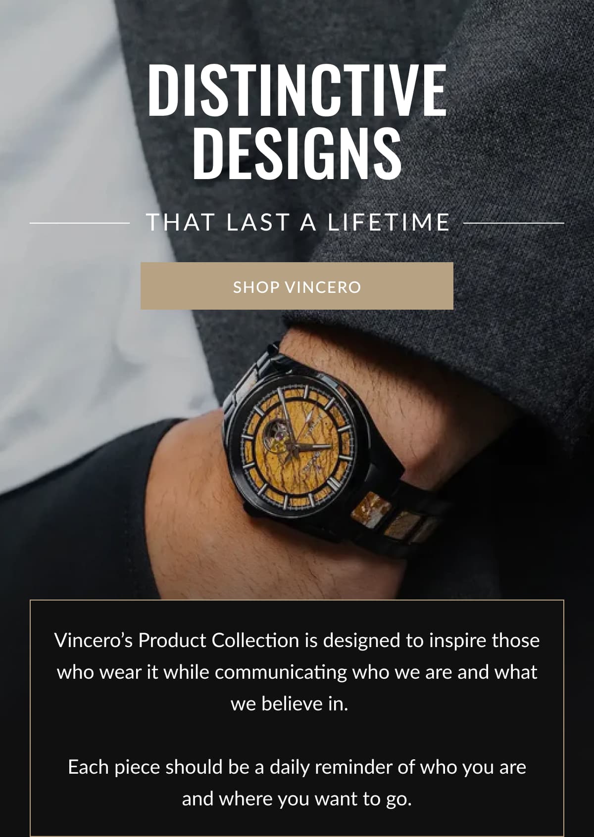 Distinctive Designs | That Last a Lifetime | SHOP VINCERO | Vincero’s Product Collection is designed to inspire those who wear it while communicating who we are and what we believe in.     Each piece should be a daily reminder of who you are and where you want to go.