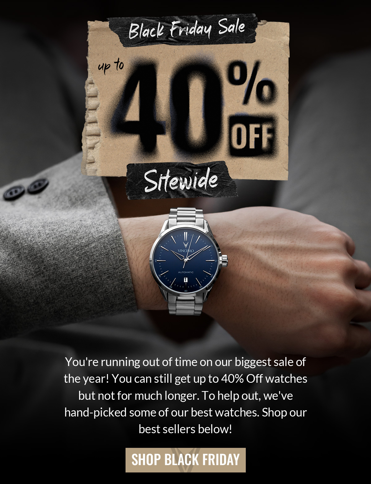 Black Friday Sale up to 40% off Sitewide You're running out of time on our biggest sale of the year! You can still get up to 40% Off watches but not for much longer. To help out, we've hand-picked some of our best watches. Shop our best sellers below! SHOP BLACK FRIDAY