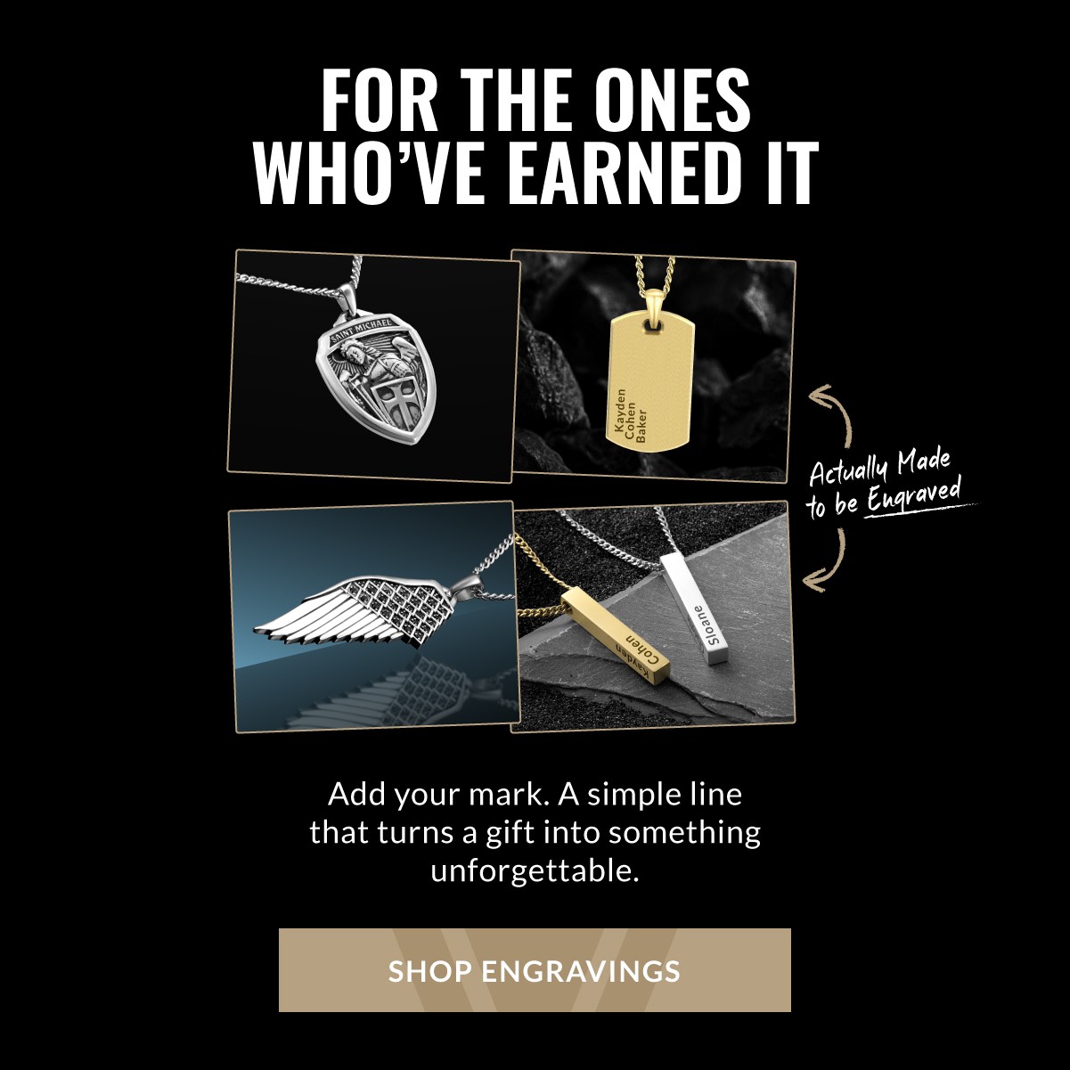 FOR THE ONES WHO'VE EARNED IT Actually Made to be Engraved Add your mark. A simple line that turns a gift into something unforgettable. SHOP ENGRAVINGS