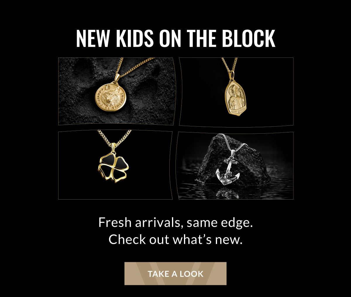 NEW KIDS ON THE BLOCK Fresh arrivals, same edge. Check out what's new. TAKE A LOOK