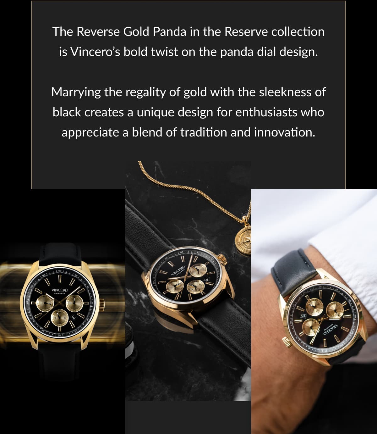 The Reverse Gold Panda in the Reserve collection is Vincero’s bold twist on the panda dial design.  Marrying the regality of gold with the sleekness of black creates a unique design for enthusiasts who appreciate a blend of tradition and innovation.