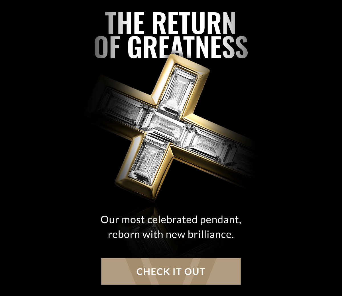 THE RETURN OF GREATNESS Our most celebrated pendant, reborn with new brilliance. CHECK IT OUT