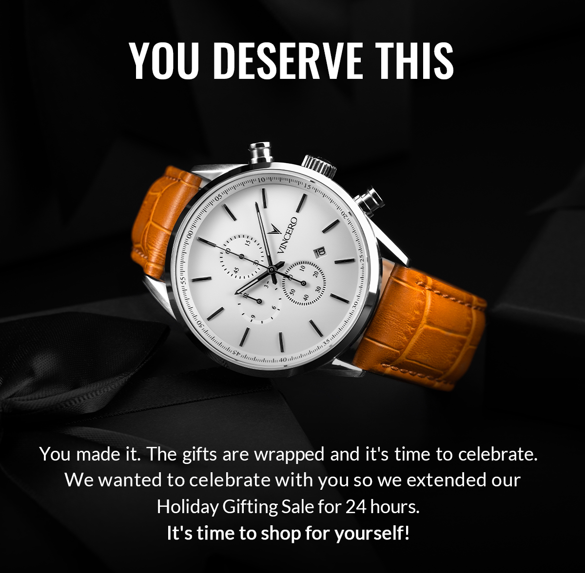 YOU DESERVE THIS You made it. The gifts are wrapped and it's time to celebrate. We wanted to celebrate with you so we extended our Holiday Gifting Sale for 24 hours. It's time to shop for yourself!
