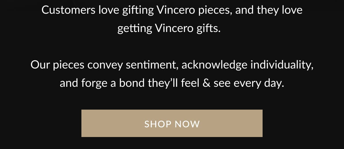 Customers love gifting Vincero pieces, and they love getting Vincero gifts.    Our pieces convey sentiment, acknowledge individuality, and forge a bond they’ll feel & see every day.