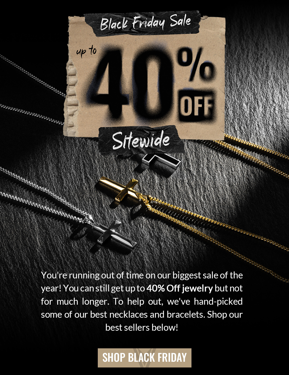 Black Friday Sale up to 40% Off Sitewide You're running out of time on our biggest sale of the year! You can still get up to 40% off jewelry but not for much longer. To help out, we've hand-picked some of our best necklaces and bracelets. Shop our best sellers below! SHOP BLACK FRIDAY