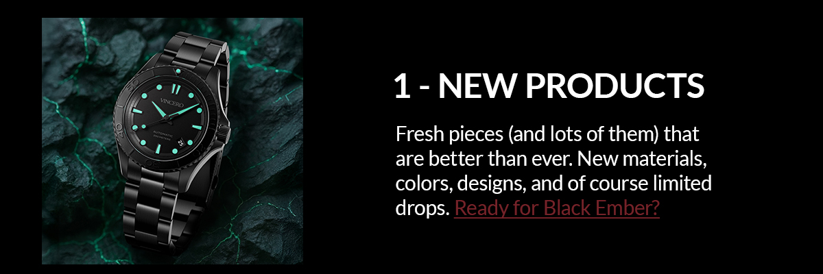 1 - NEW PRODUCTS Fresh pieces (and lots of them) that are better than ever. New materials, colors, designs, and of course limited drops. Ready for Black Ember?