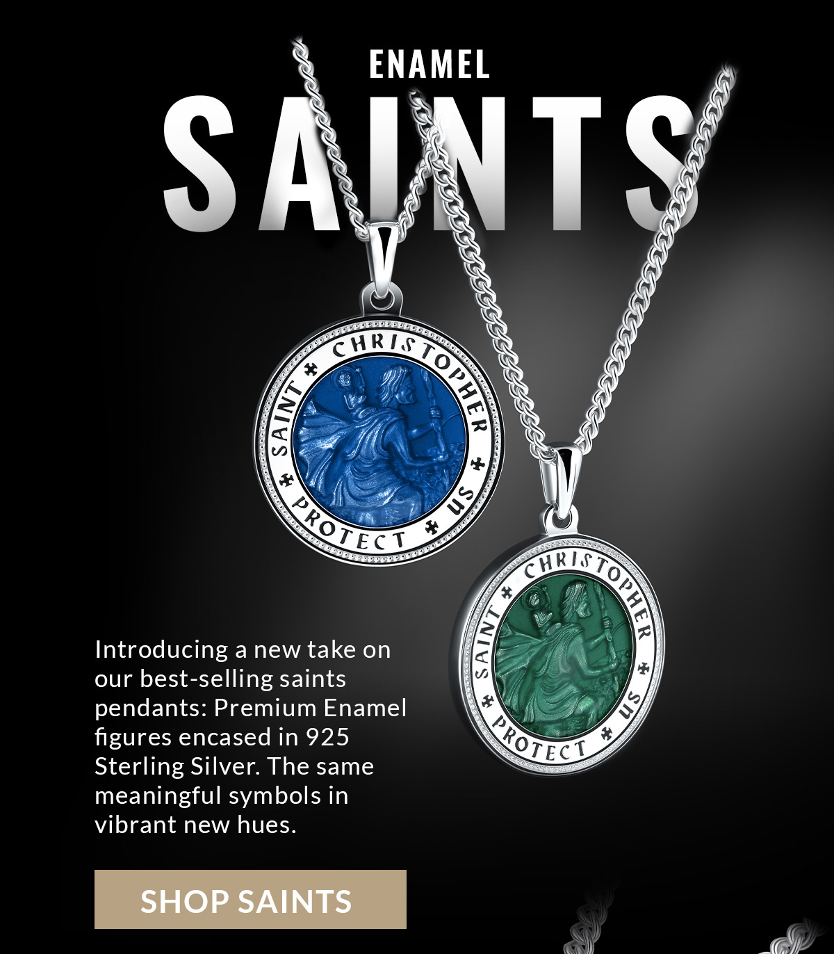 ENAMEL SAINTS Introducing a new take on our best-selling saints pendants: Premium Enamel figures encased in 925 Sterling Silver. The same meaningful symbols in vibrant new hues. SHOP SAINTS